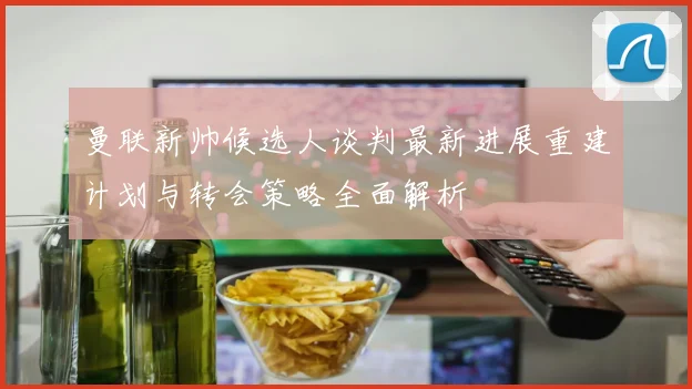 曼联新帅候选人谈判最新进展重建计划与转会策略全面解析