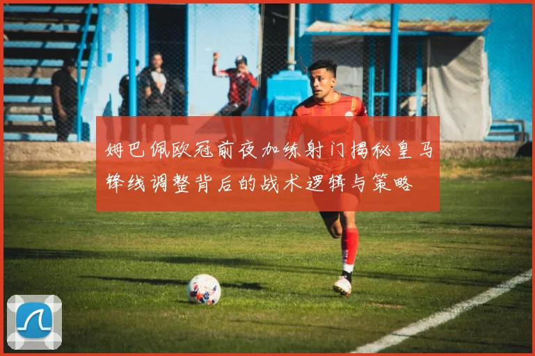 姆巴佩欧冠前夜加练射门揭秘皇马锋线调整背后的战术逻辑与策略