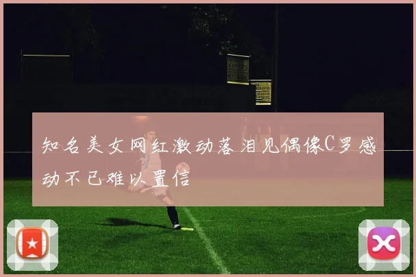知名美女网红激动落泪见偶像C罗感动不已难以置信