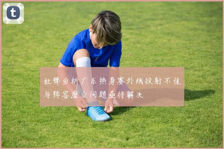 杜锋分析广东热身赛外线投射不佳与阵容磨合问题亟待解决
