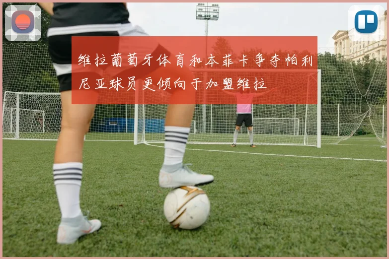 维拉葡萄牙体育和本菲卡争夺帕利尼亚球员更倾向于加盟维拉
