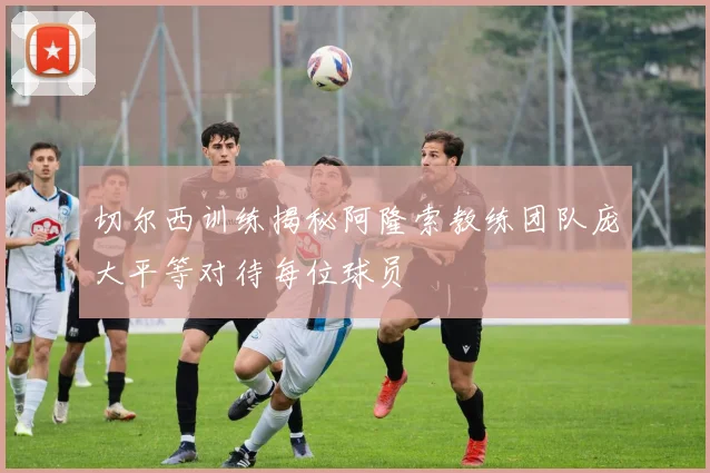 切尔西训练揭秘阿隆索教练团队庞大平等对待每位球员