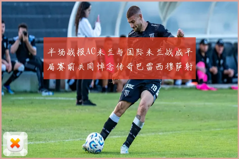 半场战报AC米兰与国际米兰战成平局赛前共同悼念传奇巴雷西穆萨射门中框